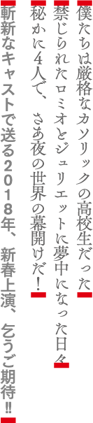 僕たちは厳格なカソリックの高校生だった。禁じられたロミオとジュリエットに夢中になった日々。密かに4人で、さあ夜の世界の幕開けだ！斬新なキャストで送る2018年、新春上映、乞うご期待！